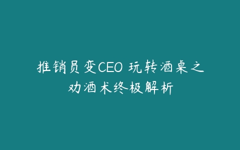 推销员变CEO 玩转酒桌之劝酒术终极解析-51自学联盟