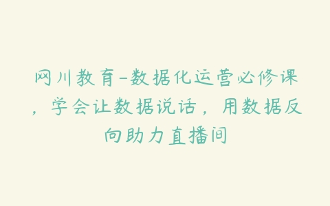 网川教育-数据化运营必修课，学会让数据说话，用数据反向助力直播间-51自学联盟