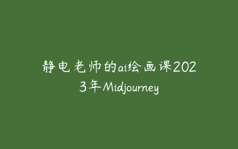 静电老师的ai绘画课2023年Midjourney课程资源下载