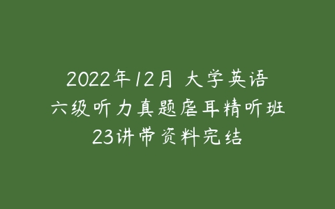 2022年12月 大学英语 六级听力真题虐耳精听班 23讲带资料完结-51自学联盟