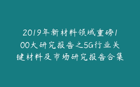 2019年新材料领域重磅100大研究报告之5G行业关键材料及市场研究报告合集-51自学联盟