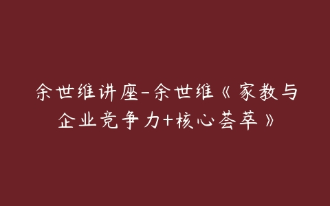 余世维讲座-余世维《家教与企业竞争力+核心荟萃》-51自学联盟