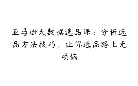 亚马逊大数据选品课：分析选品方法技巧，让你选品路上无烦恼-51自学联盟