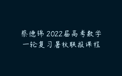 蔡德锦 2022届高考数学一轮复习暑秋联报课程-51自学联盟