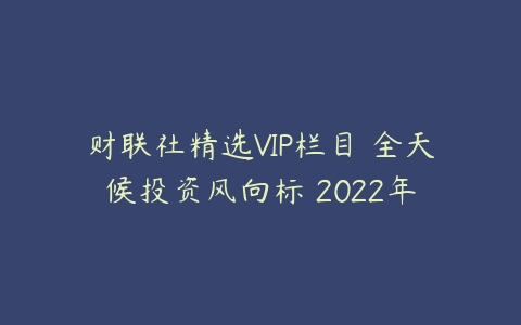 财联社精选VIP栏目–全天候投资风向标 2022年-51自学联盟