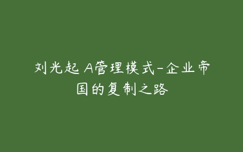 刘光起 A管理模式-企业帝国的复制之路-51自学联盟
