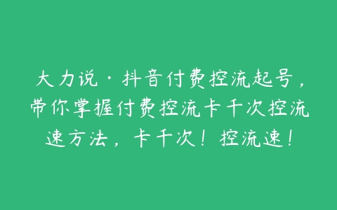 大力说·抖音付费控流起号，带你掌握付费控流卡千次控流速方法，卡千次！控流速！-51自学联盟