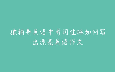 猿辅导英语中考闵佳琳如何写出漂亮英语作文-51自学联盟