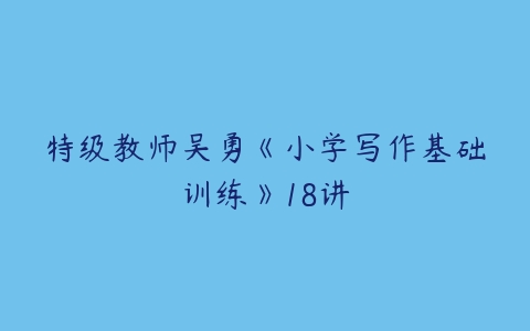 特级教师吴勇《小学写作基础训练》18讲-51自学联盟