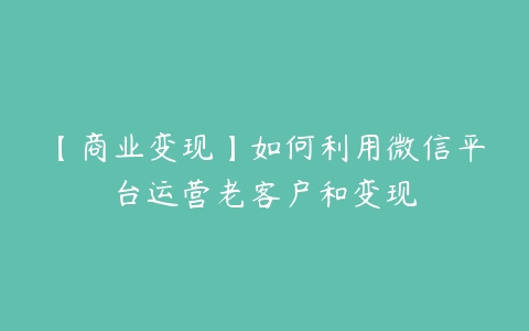 【商业变现】如何利用微信平台运营老客户和变现-51自学联盟