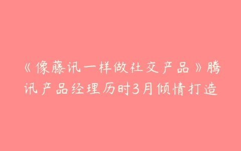 《像藤讯一样做社交产品》腾讯产品经理历时3月倾情打造-51自学联盟