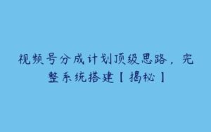 视频号分成计划顶级思路，完整系统搭建【揭秘】-51自学联盟