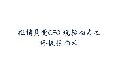 推销员变CEO 玩转酒桌之终极拒酒术-51自学联盟