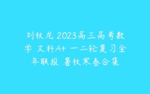 刘秋龙 2023高三高考数学 文科A+ 一二轮复习全年联报 暑秋寒春合集-51自学联盟