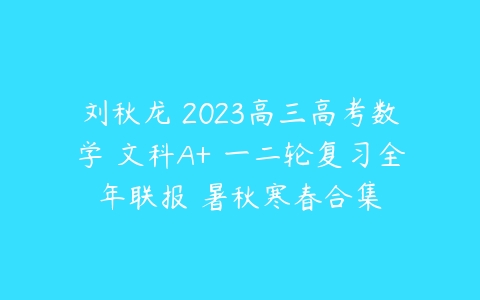刘秋龙 2023高三高考数学 文科A+ 一二轮复习全年联报 暑秋寒春合集-51自学联盟