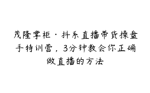 茂隆掌柜·抖系直播带货操盘手特训营，3分钟教会你正确做直播的方法-51自学联盟