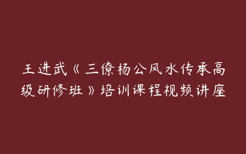 王进武《三僚杨公风水传承高级研修班》培训课程视频讲座-51自学联盟