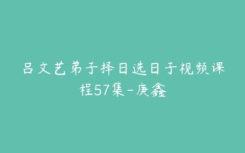 吕文艺弟子择日选日子视频课程57集-庚鑫-51自学联盟