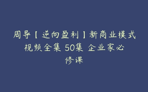 周导【逆向盈利】新商业模式视频全集 50集 企业家必修课-51自学联盟