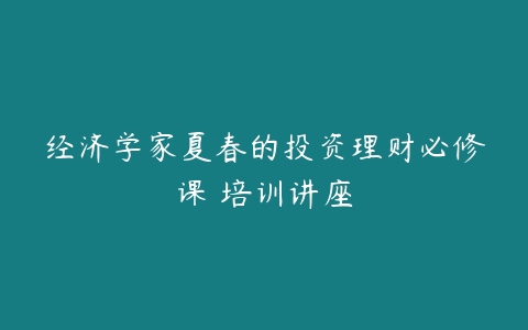 经济学家夏春的投资理财必修课 培训讲座-51自学联盟