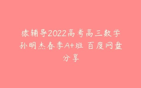 猿辅导2022高考高三数学孙明杰春季A+班 百度网盘分享-51自学联盟