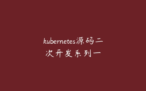 kubernetes源码二次开发系列一课程资源下载