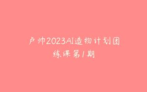 卢帅2023AI造物计划团练课第1期-51自学联盟