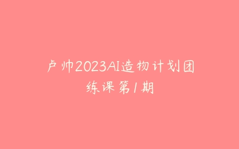 卢帅2023AI造物计划团练课第1期-51自学联盟