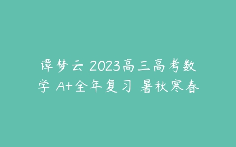 谭梦云 2023高三高考数学 A+全年复习 暑秋寒春-51自学联盟