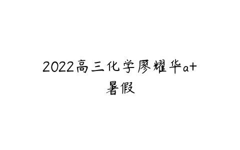 2022高三化学廖耀华a+暑假-51自学联盟