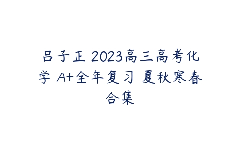 吕子正 2023高三高考化学 A+全年复习 夏秋寒春合集-51自学联盟