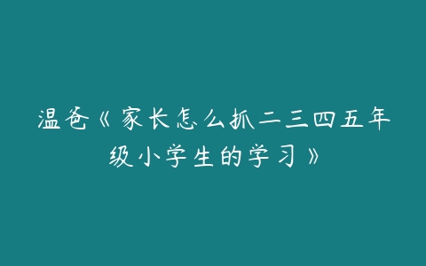 温爸《家长怎么抓二三四五年级小学生的学习》-51自学联盟