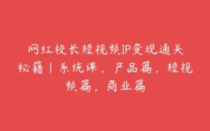 网红校长短视频IP变现通关秘籍｜系统课，产品篇，短视频篇，商业篇-51自学联盟