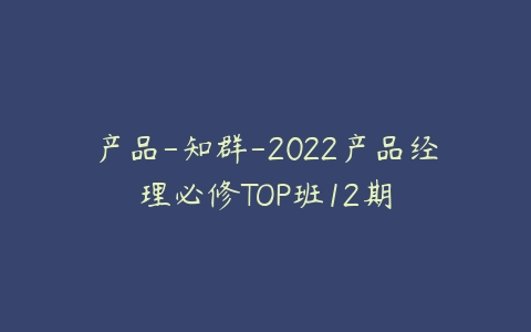 产品-知群-2022产品经理必修TOP班12期课程资源下载