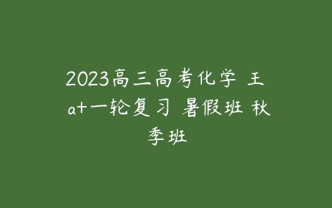 2023高三高考化学 王嫤 a+一轮复习 暑假班 秋季班-51自学联盟