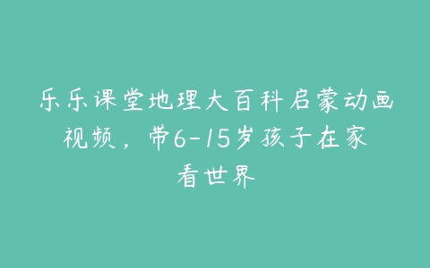 乐乐课堂地理大百科启蒙动画视频，带6-15岁孩子在家看世界-51自学联盟