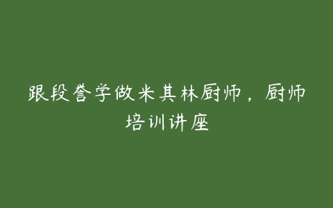 跟段誉学做米其林厨师，厨师培训讲座-51自学联盟