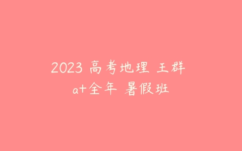 2023 高考地理 王群 a+全年 暑假班-51自学联盟