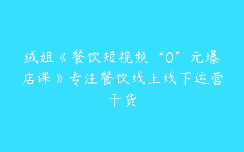 绒姐《餐饮短视频“0”元爆店课》专注餐饮线上线下运营干货-51自学联盟