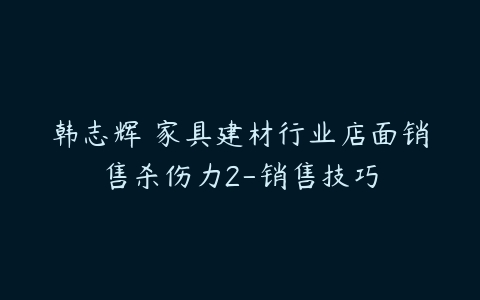 韩志辉 家具建材行业店面销售杀伤力2-销售技巧-51自学联盟