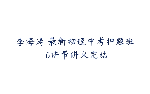 李海涛 最新物理中考押题班 6讲带讲义完结-51自学联盟