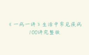 《一病一讲》生活中常见疾病100讲完整版-51自学联盟