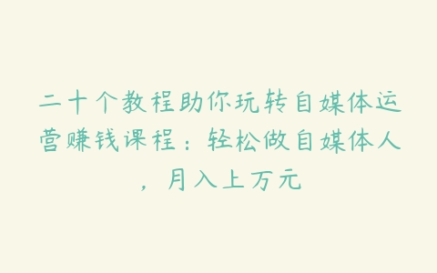 二十个教程助你玩转自媒体运营赚钱课程：轻松做自媒体人，月入上万元-51自学联盟