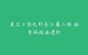 灵兰《郭氏针灸》第二部 拓专病技法进阶-51自学联盟