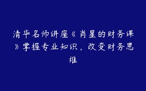 清华名师讲座《肖星的财务课》掌握专业知识，改变财务思维-51自学联盟