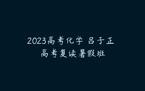 2023高考化学 吕子正 高考复读暑假班-51自学联盟