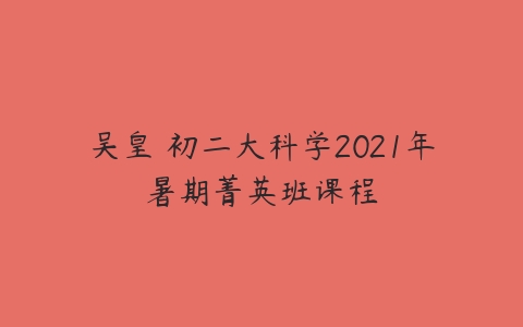吴皇 初二大科学2021年暑期菁英班课程-51自学联盟