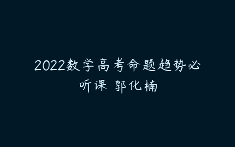 2022数学高考命题趋势必听课 郭化楠-51自学联盟