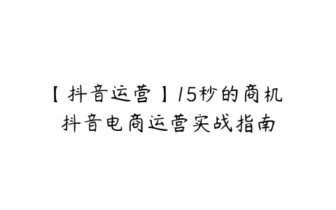 【抖音运营】15秒的商机 抖音电商运营实战指南-51自学联盟