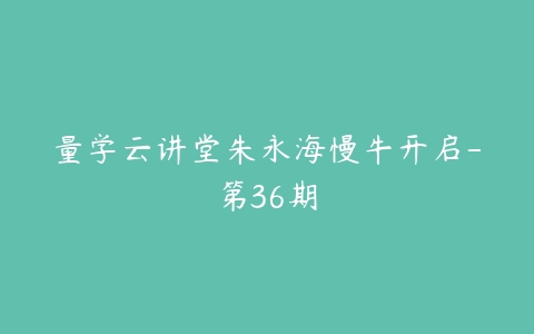 量学云讲堂朱永海慢牛开启-第36期-51自学联盟